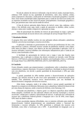71
Na tela de cadastro de imóveis é informado o tipo do imóvel, estado, município bairro,
endereço, CEP, número na rua, quantidade de dormitórios, valor, área, telefone, celular,
email, responsável e descrição, e ainda pode ser informada a localização geográfica e inserido
fotos. Estes foram considerados dados importantes para a venda de um imóvel de acordo com
os requisitos levantados na fase inicial do projeto, principalmente a localização geográfica e
fotos, que permitem uma visão real do estado do imóvel.
A lista de imóveis apresenta dados básicos do imóvel, como: tipo, endereço, valor,
status e foto definida como capa, tendo a opção de apresentar os detalhes, editar, excluir,
alternar o status entre vendido e disponível e apresentar no mapa.
Além da apresentação dos detalhes do imóvel, da apresentação no mapa, a aplicação
permite a demonstração da rua do imóvel com a utilização do serviço Google Street View.
7. Resultados Obtidos
A pesquisa feita neste trabalho resultou em uma aplicação robusta utilizando a plataforma
Android, com diversas tecnologias e recursos envolvidos.
A aplicação é destinada ao gerenciamento de imóveis por profissionais da área, com
telas intuitivas e práticas, utilizando recursos variados da plataforma Android, como mapas,
GPS, banco de dados e câmera, com objetivo de dar mais praticidade à aplicação. Com os
recursos utilizados é possível trabalhar com informações indispensáveis para a venda de um
imóvel, como localização e fotos.
A facilidade de apresentação de imóveis com o mapa é uma das funções mais
importantes, mas a aplicação se destaca das demais existentes no mercado, como Moving
Imóveis e ZAP Imóveis, pela possibilidade de cadastro, com localização e fotos, e a utilização
do Google Street View [MOVING IMÓVEIS, (2013?); ZAP IMÓVEIS, (2013?)].
8. Conclusão
Foram efetuados estudos que proporcionaram o entendimento sobre a plataforma Android,
características e aspectos funcionais. Foi possível identificar a facilidade no desenvolvimento
com esta plataforma, isto devido a grande quantidade de documentação e APIs que estão
disponíveis.
A grande quantidade de APIs também permite o desenvolvimento de aplicações
robustas, que utilizem recursos de alto nível como apresentado no desenvolvimento deste
trabalho. Esta plataforma incentiva novos desenvolvedores, por sua facilidade de
desenvolvimento e integração com diversos recursos.
Além destas vantagens, ainda é de código aberto e possui grande quantidade de
dispositivos compatíveis de diferentes fabricantes, pois a plataforma Android foi desenvolvida
por uma aliança de empresas, sendo a maioria de telefonia, como Samsung e LG.
Utilizando esta plataforma, o objetivo geral e os objetivos específicos deste trabalho
foram atingidos, resultando em uma aplicação robusta com diversas tecnologias e recursos
envolvidos, voltada para o cadastro e apresentação de imóveis. A aplicação faz a utilização de
recursos que a plataforma Android permite a integração com o uso de APIs, como mapas,
GPS, banco de dados e câmera.
Foram encontradas algumas dificuldades, mas os materiais utilizados para estudo do
desenvolvimento Android proporcionaram um entendimento prático e funcional das
ferramentas e recursos utilizados. As APIs permitiram a utilização dos recursos com
facilidade, como obter a localização com o GPS. A possibilidade de integração com as
 