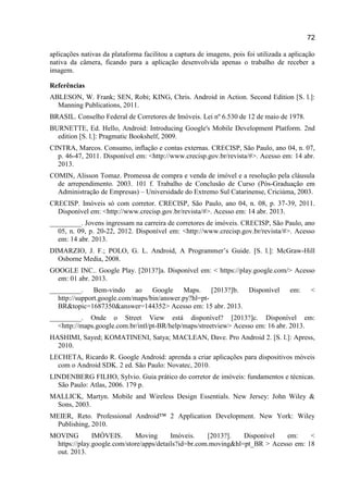 72
aplicações nativas da plataforma facilitou a captura de imagens, pois foi utilizada a aplicação
nativa da câmera, ficando para a aplicação desenvolvida apenas o trabalho de receber a
imagem.
Referências
ABLESON, W. Frank; SEN, Robi; KING, Chris. Android in Action. Second Edition [S. l.]:
Manning Publications, 2011.
BRASIL. Conselho Federal de Corretores de Imóveis. Lei nº 6.530 de 12 de maio de 1978.
BURNETTE, Ed. Hello, Android: Introducing Google's Mobile Development Platform. 2nd
edition [S. l.]: Pragmatic Bookshelf, 2009.
CINTRA, Marcos. Consumo, inflação e contas externas. CRECISP, São Paulo, ano 04, n. 07,
p. 46-47, 2011. Disponível em: <http://www.crecisp.gov.br/revista/#>. Acesso em: 14 abr.
2013.
COMIN, Alisson Tomaz. Promessa de compra e venda de imóvel e a resolução pela cláusula
de arrependimento. 2003. 101 f. Trabalho de Conclusão de Curso (Pós-Graduação em
Administração de Empresas) – Universidade do Extremo Sul Catarinense, Criciúma, 2003.
CRECISP. Imóveis só com corretor. CRECISP, São Paulo, ano 04, n. 08, p. 37-39, 2011.
Disponível em: <http://www.crecisp.gov.br/revista/#>. Acesso em: 14 abr. 2013.
_________. Jovens ingressam na carreira de corretores de imóveis. CRECISP, São Paulo, ano
05, n. 09, p. 20-22, 2012. Disponível em: <http://www.crecisp.gov.br/revista/#>. Acesso
em: 14 abr. 2013.
DIMARZIO, J. F.; POLO, G. L. Android, A Programmer’s Guide. [S. l.]: McGraw-Hill
Osborne Media, 2008.
GOOGLE INC.. Google Play. [2013?]a. Disponível em: < https://play.google.com/> Acesso
em: 01 abr. 2013.
_________. Bem-vindo ao Google Maps. [2013?]b. Disponível em: <
http://support.google.com/maps/bin/answer.py?hl=pt-
BR&topic=1687350&answer=144352> Acesso em: 15 abr. 2013.
_________. Onde o Street View está disponível? [2013?]c. Disponível em:
<http://maps.google.com.br/intl/pt-BR/help/maps/streetview> Acesso em: 16 abr. 2013.
HASHIMI, Sayed; KOMATINENI, Satya; MACLEAN, Dave. Pro Android 2. [S. l.]: Apress,
2010.
LECHETA, Ricardo R. Google Android: aprenda a criar aplicações para dispositivos móveis
com o Android SDK. 2 ed. São Paulo: Novatec, 2010.
LINDENBERG FILHO, Sylvio. Guia prático do corretor de imóveis: fundamentos e técnicas.
São Paulo: Atlas, 2006. 179 p.
MALLICK, Martyn. Mobile and Wireless Design Essentials. New Jersey: John Wiley &
Sons, 2003.
MEIER, Reto. Professional Android™ 2 Application Development. New York: Wiley
Publishing, 2010.
MOVING IMÒVEIS. Moving Imóveis. [2013?]. Disponível em: <
https://play.google.com/store/apps/details?id=br.com.moving&hl=pt_BR > Acesso em: 18
out. 2013.
 