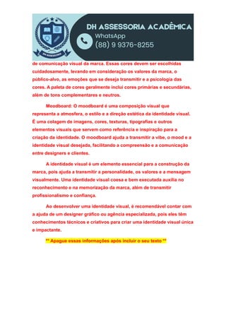 de comunicação visual da marca. Essas cores devem ser escolhidas
cuidadosamente, levando em consideração os valores da marca, o
público-alvo, as emoções que se deseja transmitir e a psicologia das
cores. A paleta de cores geralmente inclui cores primárias e secundárias,
além de tons complementares e neutros.
Moodboard: O moodboard é uma composição visual que
representa a atmosfera, o estilo e a direção estética da identidade visual.
É uma colagem de imagens, cores, texturas, tipografias e outros
elementos visuais que servem como referência e inspiração para a
criação da identidade. O moodboard ajuda a transmitir a vibe, o mood e a
identidade visual desejada, facilitando a compreensão e a comunicação
entre designers e clientes.
A identidade visual é um elemento essencial para a construção da
marca, pois ajuda a transmitir a personalidade, os valores e a mensagem
visualmente. Uma identidade visual coesa e bem executada auxilia no
reconhecimento e na memorização da marca, além de transmitir
profissionalismo e confiança.
Ao desenvolver uma identidade visual, é recomendável contar com
a ajuda de um designer gráfico ou agência especializada, pois eles têm
conhecimentos técnicos e criativos para criar uma identidade visual única
e impactante.
** Apague essas informações após incluir o seu texto **
 