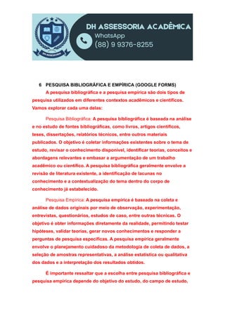 6 PESQUISA BIBLIOGRÁFICA E EMPÍRICA (GOOGLE FORMS)
A pesquisa bibliográfica e a pesquisa empírica são dois tipos de
pesquisa utilizados em diferentes contextos acadêmicos e científicos.
Vamos explorar cada uma delas:
Pesquisa Bibliográfica: A pesquisa bibliográfica é baseada na análise
e no estudo de fontes bibliográficas, como livros, artigos científicos,
teses, dissertações, relatórios técnicos, entre outros materiais
publicados. O objetivo é coletar informações existentes sobre o tema de
estudo, revisar o conhecimento disponível, identificar teorias, conceitos e
abordagens relevantes e embasar a argumentação de um trabalho
acadêmico ou científico. A pesquisa bibliográfica geralmente envolve a
revisão de literatura existente, a identificação de lacunas no
conhecimento e a contextualização do tema dentro do corpo de
conhecimento já estabelecido.
Pesquisa Empírica: A pesquisa empírica é baseada na coleta e
análise de dados originais por meio de observação, experimentação,
entrevistas, questionários, estudos de caso, entre outras técnicas. O
objetivo é obter informações diretamente da realidade, permitindo testar
hipóteses, validar teorias, gerar novos conhecimentos e responder a
perguntas de pesquisa específicas. A pesquisa empírica geralmente
envolve o planejamento cuidadoso da metodologia de coleta de dados, a
seleção de amostras representativas, a análise estatística ou qualitativa
dos dados e a interpretação dos resultados obtidos.
É importante ressaltar que a escolha entre pesquisa bibliográfica e
pesquisa empírica depende do objetivo do estudo, do campo de estudo,
 