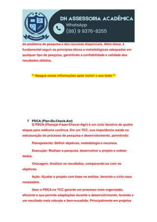 do problema de pesquisa e dos recursos disponíveis. Além disso, é
fundamental seguir os princípios éticos e metodológicos adequados em
qualquer tipo de pesquisa, garantindo a confiabilidade e validade dos
resultados obtidos.
** Apague essas informações após incluir o seu texto **
7 PDCA (Plan-Do-Check-Act)
O PDCA (Planejar-Fazer-Checar-Agir) é um ciclo iterativo de quatro
etapas para melhoria contínua. Em um TCC, sua importância reside na
estruturação do processo de pesquisa e desenvolvimento, permitindo:
Planejamento: Definir objetivos, metodologia e recursos.
Execução: Realizar a pesquisa, desenvolver o projeto e coletar
dados.
Checagem: Analisar os resultados, comparando-os com os
objetivos.
Ação: Ajustar o projeto com base na análise, iterando o ciclo caso
necessário.
Usar o PDCA no TCC garante um processo mais organizado,
eficiente e que permite adaptações durante o desenvolvimento, levando a
um resultado mais robusto e bem-sucedido. Principalmente em projetos
 