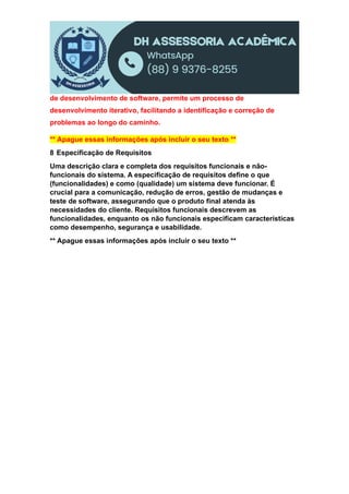 de desenvolvimento de software, permite um processo de
desenvolvimento iterativo, facilitando a identificação e correção de
problemas ao longo do caminho.
** Apague essas informações após incluir o seu texto **
8 Especificação de Requisitos
Uma descrição clara e completa dos requisitos funcionais e não-
funcionais do sistema. A especificação de requisitos define o que
(funcionalidades) e como (qualidade) um sistema deve funcionar. É
crucial para a comunicação, redução de erros, gestão de mudanças e
teste de software, assegurando que o produto final atenda às
necessidades do cliente. Requisitos funcionais descrevem as
funcionalidades, enquanto os não funcionais especificam características
como desempenho, segurança e usabilidade.
** Apague essas informações após incluir o seu texto **
 