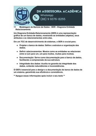11 Modelagem de Bancos de Dados : DER - Diagrama Entidade
Relacionamento
Um Diagrama Entidade-Relacionamento (DER) é uma representação
gráfica de um banco de dados, mostrando as entidades (objetos), seus
atributos e os relacionamentos entre elas.
Em um TCC de desenvolvimento de sistemas, o DER é crucial para:
● Projetar o banco de dados: Define a estrutura e organização dos
dados.
● Definir relacionamentos: Mostra como as entidades se relacionam
entre si (um para um, um para muitos, muitos para muitos).
● Documentação: Serve como documentação para o banco de dados,
facilitando a compreensão da sua estrutura.
● Integridade dos dados: Auxilia na garantia da integridade dos
dados, evitando redundâncias e inconsistências.
O DER é essencial para o design e a documentação do banco de dados de
um sistema, garantindo sua eficiência e consistência.
** Apague essas informações após incluir o seu texto **
 