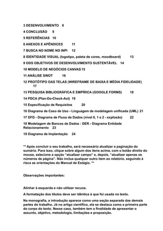 3 DESENVOLVIMENTO 8
4 CONCLUSÃO 9
5 REFERÊNCIAS 10
6 ANEXOS E APÊNDICES 11
7 BUSCA NO NOME NO INPI 12
8 IDENTIDADE VISUAL (logotipo, paleta de cores, moodboard) 13
9 ODS OBJETIVOS DE DESENVOLVIMENTO SUSTENTÁVEL 14
10 MODELO DE NEGÓCIOS CANVAS 15
11 ANÁLISE SWOT 16
12 PROTÓTIPO DAS TELAS (WIREFRAME DE BAIXA E MÉDIA FIDELIDADE)
17
13 PESQUISA BIBLIOGRÁFICA E EMPÍRICA (GOOGLE FORMS) 18
14 PDCA (Plan-Do-Check-Act) 19
15 Especificação de Requisitos 20
16 Diagrama de Caso de Uso - Linguagem de modelagem unificada (UML) 21
17 DFD - Diagrama de Fluxo de Dados (nível 0, 1 e 2 - explosão) 22
18 Modelagem de Bancos de Dados : DER - Diagrama Entidade
Relacionamento 23
19 Diagrama de Implantação 24
** Após concluir o seu trabalho, será necessário atualizar a paginação do
sumário. Para isso, clique sobre algum dos itens acima, com o botão direito do
mouse, selecione a opção “atualizar campo” e, depois, “atualizar apenas os
números de página”. Não inclua qualquer outro item ao relatório, seguindo à
risca as orientações do Manual de Estágio. **
Observações importantes:
Alinhar à esquerda e não utilizar recuos.
A formatação dos títulos deve ser idêntica à que foi usada no texto.
Na monografia, a introdução aparece como uma seção separada das demais
partes do trabalho. Já no artigo científico, ela se destaca como a primeira parte
do corpo do texto. Nesse caso, também tem a finalidade de apresentar o
assunto, objetivo, metodologia, limitações e proposição.
 
