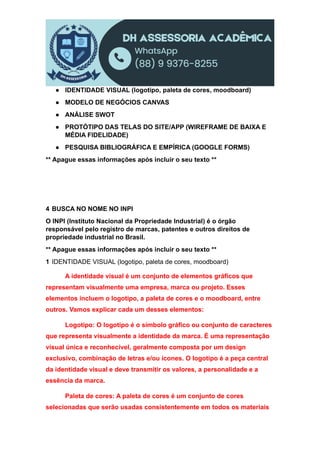 ● IDENTIDADE VISUAL (logotipo, paleta de cores, moodboard)
● MODELO DE NEGÓCIOS CANVAS
● ANÁLISE SWOT
● PROTÓTIPO DAS TELAS DO SITE/APP (WIREFRAME DE BAIXA E
MÉDIA FIDELIDADE)
● PESQUISA BIBLIOGRÁFICA E EMPÍRICA (GOOGLE FORMS)
** Apague essas informações após incluir o seu texto **
4 BUSCA NO NOME NO INPI
O INPI (Instituto Nacional da Propriedade Industrial) é o órgão
responsável pelo registro de marcas, patentes e outros direitos de
propriedade industrial no Brasil.
** Apague essas informações após incluir o seu texto **
1 IDENTIDADE VISUAL (logotipo, paleta de cores, moodboard)
A identidade visual é um conjunto de elementos gráficos que
representam visualmente uma empresa, marca ou projeto. Esses
elementos incluem o logotipo, a paleta de cores e o moodboard, entre
outros. Vamos explicar cada um desses elementos:
Logotipo: O logotipo é o símbolo gráfico ou conjunto de caracteres
que representa visualmente a identidade da marca. É uma representação
visual única e reconhecível, geralmente composta por um design
exclusivo, combinação de letras e/ou ícones. O logotipo é a peça central
da identidade visual e deve transmitir os valores, a personalidade e a
essência da marca.
Paleta de cores: A paleta de cores é um conjunto de cores
selecionadas que serão usadas consistentemente em todos os materiais
 