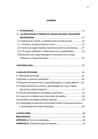 11
SUMÁRIO
1. INTRODUÇÃO.........................................................................................12
2. GLOBALIZAÇÃO E ENSINO DE LÍNGUA INGLESA: INOVAÇÕES
NECESSÁRIAS.......................................................................................15
2.1 Perfil atual do docente: A realidade dentro da sala de aula...................18
2.1.1 Professor: Encalços dentro do ensino.................................................18
2.2 O ensino de Inglês: Desafios inerentes ao exercício da docência.........21
2.2.1 As quatro habilidades: Trabalhando com as possibilidades................23
2.3Ensinando uma Língua Estrangeira: Uma ponte entre a Língua
Materna e a Língua Estrangeira.............................................................25
3 METODOLOGIA..........................................................................................30
4 ANÁLISE DE DADOS.................................................................................33
4.1 Motivações para atuar..............................................................................33
4.2Desafios no exercício profissional.............................................................36
4.3Traçando uma ponte entre a Língua Estrangeira e a Língua Materna.....38
4.4 Fatores pertinentes ao ensino e aprendizagem de Língua Inglesa
nas escolas públicas estaduais.................................................................41
4.5 Uso de metodologias ou abordagens específicas.....................................44
4.5.1usos do livro didático como instrumento de trabalho..............................46
4.6 Importância da relação professor aprendiz...............................................50
4.7A participação do aprendiz e da Unidade Escolar no processo de ensino
e aprendizagem de Língua Estrangeira....................................................53
5 CONCLUSÃO...............................................................................................56
BIBLIOGRAFIA...............................................................................................58
APÊNDICE A: Termo de autorização..............................................................62
APÊNDICE B: Questionário para os docentes................................................63
 