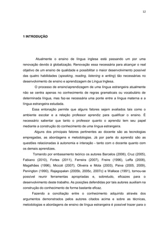12
1 INTRODUÇÃO
Atualmente o ensino de língua inglesa está passando um por uma
renovação devido à globalização. Renovação essa necessária para alcançar o real
objetivo de um ensino de qualidade e possibilitar o maior desenvolvimento possível
das quatro habilidades (speaking, reading, listening e writing) tão necessárias no
desenvolvimento de ensino e aprendizagem de Língua Inglesa.
O processo de ensinoaprendizagem de uma língua estrangeira atualmente
não se centra apenas no conhecimento de regras gramaticais ou vocabulário de
determinada língua, mas faz-se necessária uma ponte entre a língua materna e a
língua estrangeira estudada.
Essa entonação permite que alguns fatores sejam avaliados tais como o
ambiente escolar e a relação professor aprendiz para qualificar o ensino. É
necessário salientar que tanto o professor quanto o aprendiz tem seu papel
mediante a construção do conhecimento de uma língua estrangeira.
Alguns dos principais fatores pertinentes ao docente são as tecnologias
empregadas, as abordagens e metodologias. Já por parte do aprendiz são as
questões relacionadas à autonomia e interação - tanto com o docente quanto com
os demais aprendizes.
Tomando por embasamento teórico os autores Barcelos (2006), Cruz (2005),
Fabiano (2010), Fortes (2011), Ferreira (2007), Freire (1996), Leffa (2008),
Magalhães (1996), Miccoli (2007), Oliveira e Mota (2003), Paiva (2005, 2009),
Penington (1990), Rajagopalan (2005b, 2005c, 2007c) e Wallace (1991), tornou-se
possível reunir ferramentas apropriadas e, sobretudo, eficazes para o
desenvolvimento deste trabalho. As posições defendidas por tais autores auxiliam na
construção do conhecimento de forma bastante eficaz.
Fazendo a conciliação entre o conhecimento adquirido através dos
argumentos demonstrados pelos autores citados acima e sobre as técnicas,
metodologias e abordagens de ensino de língua estrangeira é possível trazer para o
 