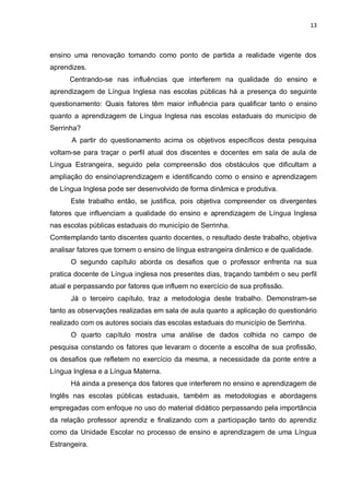 13
ensino uma renovação tomando como ponto de partida a realidade vigente dos
aprendizes.
Centrando-se nas influências que interferem na qualidade do ensino e
aprendizagem de Língua Inglesa nas escolas públicas há a presença do seguinte
questionamento: Quais fatores têm maior influência para qualificar tanto o ensino
quanto a aprendizagem de Língua Inglesa nas escolas estaduais do município de
Serrinha?
A partir do questionamento acima os objetivos específicos desta pesquisa
voltam-se para traçar o perfil atual dos discentes e docentes em sala de aula de
Língua Estrangeira, seguido pela compreensão dos obstáculos que dificultam a
ampliação do ensinoaprendizagem e identificando como o ensino e aprendizagem
de Língua Inglesa pode ser desenvolvido de forma dinâmica e produtiva.
Este trabalho então, se justifica, pois objetiva compreender os divergentes
fatores que influenciam a qualidade do ensino e aprendizagem de Língua Inglesa
nas escolas públicas estaduais do município de Serrinha.
Comtemplando tanto discentes quanto docentes, o resultado deste trabalho, objetiva
analisar fatores que tornem o ensino de língua estrangeira dinâmico e de qualidade.
O segundo capítulo aborda os desafios que o professor enfrenta na sua
pratica docente de Língua inglesa nos presentes dias, traçando também o seu perfil
atual e perpassando por fatores que influem no exercício de sua profissão.
Já o terceiro capítulo, traz a metodologia deste trabalho. Demonstram-se
tanto as observações realizadas em sala de aula quanto a aplicação do questionário
realizado com os autores sociais das escolas estaduais do município de Serrinha.
O quarto capítulo mostra uma análise de dados colhida no campo de
pesquisa constando os fatores que levaram o docente a escolha de sua profissão,
os desafios que refletem no exercício da mesma, a necessidade da ponte entre a
Língua Inglesa e a Língua Materna.
Há ainda a presença dos fatores que interferem no ensino e aprendizagem de
Inglês nas escolas públicas estaduais, também as metodologias e abordagens
empregadas com enfoque no uso do material didático perpassando pela importância
da relação professor aprendiz e finalizando com a participação tanto do aprendiz
como da Unidade Escolar no processo de ensino e aprendizagem de uma Língua
Estrangeira.
 