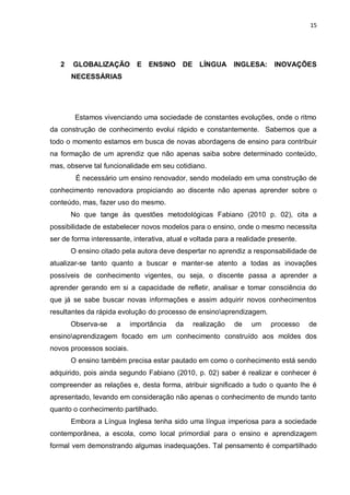 15
2 GLOBALIZAÇÃO E ENSINO DE LÍNGUA INGLESA: INOVAÇÕES
NECESSÁRIAS
Estamos vivenciando uma sociedade de constantes evoluções, onde o ritmo
da construção de conhecimento evolui rápido e constantemente. Sabemos que a
todo o momento estamos em busca de novas abordagens de ensino para contribuir
na formação de um aprendiz que não apenas saiba sobre determinado conteúdo,
mas, observe tal funcionalidade em seu cotidiano.
É necessário um ensino renovador, sendo modelado em uma construção de
conhecimento renovadora propiciando ao discente não apenas aprender sobre o
conteúdo, mas, fazer uso do mesmo.
No que tange às questões metodológicas Fabiano (2010 p. 02), cita a
possibilidade de estabelecer novos modelos para o ensino, onde o mesmo necessita
ser de forma interessante, interativa, atual e voltada para a realidade presente.
O ensino citado pela autora deve despertar no aprendiz a responsabilidade de
atualizar-se tanto quanto a buscar e manter-se atento a todas as inovações
possíveis de conhecimento vigentes, ou seja, o discente passa a aprender a
aprender gerando em si a capacidade de refletir, analisar e tomar consciência do
que já se sabe buscar novas informações e assim adquirir novos conhecimentos
resultantes da rápida evolução do processo de ensinoaprendizagem.
Observa-se a importância da realização de um processo de
ensinoaprendizagem focado em um conhecimento construído aos moldes dos
novos processos sociais.
O ensino também precisa estar pautado em como o conhecimento está sendo
adquirido, pois ainda segundo Fabiano (2010, p. 02) saber é realizar e conhecer é
compreender as relações e, desta forma, atribuir significado a tudo o quanto lhe é
apresentado, levando em consideração não apenas o conhecimento de mundo tanto
quanto o conhecimento partilhado.
Embora a Língua Inglesa tenha sido uma língua imperiosa para a sociedade
contemporânea, a escola, como local primordial para o ensino e aprendizagem
formal vem demonstrando algumas inadequações. Tal pensamento é compartilhado
 