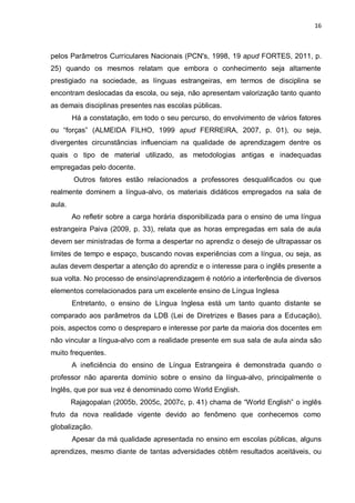 16
pelos Parâmetros Curriculares Nacionais (PCN's, 1998, 19 apud FORTES, 2011, p.
25) quando os mesmos relatam que embora o conhecimento seja altamente
prestigiado na sociedade, as línguas estrangeiras, em termos de disciplina se
encontram deslocadas da escola, ou seja, não apresentam valorização tanto quanto
as demais disciplinas presentes nas escolas públicas.
Há a constatação, em todo o seu percurso, do envolvimento de vários fatores
ou “forças” (ALMEIDA FILHO, 1999 apud FERREIRA, 2007, p. 01), ou seja,
divergentes circunstâncias influenciam na qualidade de aprendizagem dentre os
quais o tipo de material utilizado, as metodologias antigas e inadequadas
empregadas pelo docente.
Outros fatores estão relacionados a professores desqualificados ou que
realmente dominem a língua-alvo, os materiais didáticos empregados na sala de
aula.
Ao refletir sobre a carga horária disponibilizada para o ensino de uma língua
estrangeira Paiva (2009, p. 33), relata que as horas empregadas em sala de aula
devem ser ministradas de forma a despertar no aprendiz o desejo de ultrapassar os
limites de tempo e espaço, buscando novas experiências com a língua, ou seja, as
aulas devem despertar a atenção do aprendiz e o interesse para o inglês presente a
sua volta. No processo de ensinoaprendizagem é notório a interferência de diversos
elementos correlacionados para um excelente ensino de Língua Inglesa
Entretanto, o ensino de Língua Inglesa está um tanto quanto distante se
comparado aos parâmetros da LDB (Lei de Diretrizes e Bases para a Educação),
pois, aspectos como o despreparo e interesse por parte da maioria dos docentes em
não vincular a língua-alvo com a realidade presente em sua sala de aula ainda são
muito frequentes.
A ineficiência do ensino de Língua Estrangeira é demonstrada quando o
professor não aparenta domínio sobre o ensino da língua-alvo, principalmente o
Inglês, que por sua vez é denominado como World English.
Rajagopalan (2005b, 2005c, 2007c, p. 41) chama de “World English” o inglês
fruto da nova realidade vigente devido ao fenômeno que conhecemos como
globalização.
Apesar da má qualidade apresentada no ensino em escolas públicas, alguns
aprendizes, mesmo diante de tantas adversidades obtêm resultados aceitáveis, ou
 