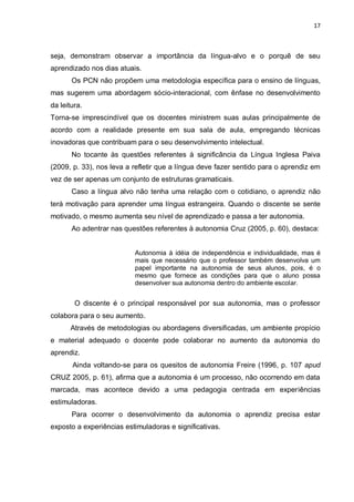 17
seja, demonstram observar a importância da língua-alvo e o porquê de seu
aprendizado nos dias atuais.
Os PCN não propõem uma metodologia específica para o ensino de línguas,
mas sugerem uma abordagem sócio-interacional, com ênfase no desenvolvimento
da leitura.
Torna-se imprescindível que os docentes ministrem suas aulas principalmente de
acordo com a realidade presente em sua sala de aula, empregando técnicas
inovadoras que contribuam para o seu desenvolvimento intelectual.
No tocante às questões referentes à significância da Língua Inglesa Paiva
(2009, p. 33), nos leva a refletir que a língua deve fazer sentido para o aprendiz em
vez de ser apenas um conjunto de estruturas gramaticais.
Caso a língua alvo não tenha uma relação com o cotidiano, o aprendiz não
terá motivação para aprender uma língua estrangeira. Quando o discente se sente
motivado, o mesmo aumenta seu nível de aprendizado e passa a ter autonomia.
Ao adentrar nas questões referentes à autonomia Cruz (2005, p. 60), destaca:
Autonomia à idéia de independência e individualidade, mas é
mais que necessário que o professor também desenvolva um
papel importante na autonomia de seus alunos, pois, é o
mesmo que fornece as condições para que o aluno possa
desenvolver sua autonomia dentro do ambiente escolar.
O discente é o principal responsável por sua autonomia, mas o professor
colabora para o seu aumento.
Através de metodologias ou abordagens diversificadas, um ambiente propício
e material adequado o docente pode colaborar no aumento da autonomia do
aprendiz.
Ainda voltando-se para os quesitos de autonomia Freire (1996, p. 107 apud
CRUZ 2005, p. 61), afirma que a autonomia é um processo, não ocorrendo em data
marcada, mas acontece devido a uma pedagogia centrada em experiências
estimuladoras.
Para ocorrer o desenvolvimento da autonomia o aprendiz precisa estar
exposto a experiências estimuladoras e significativas.
 