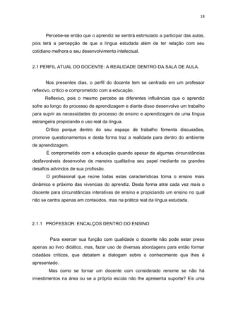 18
Percebe-se então que o aprendiz se sentirá estimulado a participar das aulas,
pois terá a percepção de que a língua estudada além de ter relação com seu
cotidiano melhora o seu desenvolvimento intelectual.
2.1 PERFIL ATUAL DO DOCENTE: A REALIDADE DENTRO DA SALA DE AULA.
Nos presentes dias, o perfil do docente tem se centrado em um professor
reflexivo, crítico e comprometido com a educação.
Reflexivo, pois o mesmo percebe as diferentes influências que o aprendiz
sofre ao longo do processo de aprendizagem e diante disso desenvolve um trabalho
para suprir as necessidades do processo de ensino e aprendizagem de uma língua
estrangeira propiciando o uso real da língua.
Crítico porque dentro do seu espaço de trabalho fomenta discussões,
promove questionamentos e desta forma traz a realidade para dentro do ambiente
de aprendizagem.
É comprometido com a educação quando apesar de algumas circunstâncias
desfavoráveis desenvolve de maneira qualitativa seu papel mediante os grandes
desafios advindos de sua profissão.
O profissional que reúne todas estas características torna o ensino mais
dinâmico e próximo das vivencias do aprendiz. Desta forma atrai cada vez mais o
discente para circunstâncias interativas de ensino e propiciando um ensino no qual
não se centra apenas em conteúdos, mas na prática real da língua estudada.
2.1.1 PROFESSOR: ENCALÇOS DENTRO DO ENSINO
Para exercer sua função com qualidade o docente não pode estar preso
apenas ao livro didático, mas, fazer uso de diversas abordagens para então formar
cidadãos críticos, que debatem e dialogam sobre o conhecimento que lhes é
apresentado.
Mas como se tornar um docente com considerado renome se não há
investimentos na área ou se a própria escola não lhe apresenta suporte? Eis uma
 