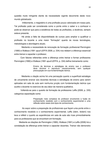 19
questão muito intrigante diante da necessidade vigente decorrente deste novo
mundo globalizado.
Infelizmente, o magistério é uma profissão pouco valorizada em nosso país.
Tal profissão pode ser considerada como a ponte entre o saber e o conhecer e
pode-se observar que para a existência de todas as profissões, a docência, sempre
esteve presente.
Há ainda a falta de disponibilidade de cursos para ampliar e qualificar a
profissão no tocante a uma maior “formação” quanto às novas tecnologias,
metodologias e abordagens atuais.
Mediante a necessidade de renovação de formação profissional Pennington
(1990) e Wallace (1991 apud LEFFA 2008, p. 334) nos relatam a diferença essencial
entre treinar e capacitar o professor.
Com fatores referentes entre a diferença entre treinar e formar professores
Pennington (1990) e Wallace (1991 apud LEFFA, p. 334) define treinamento como:
Ensino de técnicas e estratégias de ensino que o professor
deve dominar e reproduzir mecanicamente, sem qualquer
preocupação em sua fundamentação teórica.
Mediante a citação acima há uma percepção quanto a superficial estratégia
de unicamente ensinar aos docentes técnicas e estratégias de ensino para serem
aplicadas em sala de aula sem nenhuma junção com fundamentação teórica que
auxilie o docente no exercício de seu labor de maneira qualitativa.
Voltando-se para o quesito de formação de professores Leffa (2008, p. 335)
categoriza capacitação como:
Preparação mais complexa do professor envolvendo a fusão do
conhecimento recebido com o conhecimento experimental e uma
reflexão sobre esses dois tipos de conhecimento.
Ao expor sobre a preparação de profissionais que façam uma ponte entre o
conhecimento recebido e o conhecimento experimental, Leffa (idem, ibidem) nos
leva a refletir o quanto as experiências em sala de aula são ricas primordialmente
para os professores que se encontram em formação.
Mediante as citações de Pennington (1990), Wallace (1991) e Leffa (2008) há a
constatação da diferença entre treinar e capacitar docentes. Treinar não demonstra
 