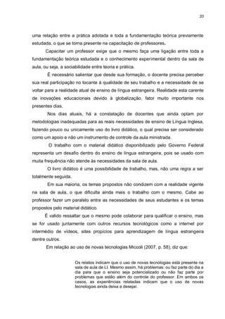 20
uma relação entre a prática adotada e toda a fundamentação teórica previamente
estudada, o que se torna presente na capacitação de professores.
Capacitar um professor exige que o mesmo faça uma ligação entre toda a
fundamentação teórica estudada e o conhecimento experimental dentro da sala de
aula, ou seja, a sociabilidade entre teoria e prática.
É necessário salientar que desde sua formação, o docente precisa perceber
sua real participação no tocante à qualidade de seu trabalho e a necessidade de se
voltar para a realidade atual de ensino de língua estrangeira. Realidade esta carente
de inovações educacionais devido à globalização, fator muito importante nos
presentes dias.
Nos dias atuais, há a constatação de docentes que ainda optam por
metodologias inadequadas para as reais necessidades de ensino de Língua Inglesa,
fazendo pouco ou unicamente uso do livro didático, o qual precisa ser considerado
como um apoio e não um instrumento de controle da aula ministrada.
O trabalho com o material didático disponibilizado pelo Governo Federal
representa um desafio dentro do ensino de língua estrangeira, pois se usado com
muita frequência não atende às necessidades da sala de aula.
O livro didático é uma possibilidade de trabalho, mas, não uma regra a ser
totalmente seguida.
Em sua maioria, os temas propostos não condizem com a realidade vigente
na sala de aula, o que dificulta ainda mais o trabalho com o mesmo. Cabe ao
professor fazer um paralelo entre as necessidades de seus estudantes e os temas
propostos pelo material didático.
É valido ressaltar que o mesmo pode colaborar para qualificar o ensino, mas
se for usado juntamente com outros recursos tecnológicos como a internet por
intermédio de vídeos, sites propícios para aprendizagem de língua estrangeira
dentre outros.
Em relação ao uso de novas tecnologias Miccoli (2007, p. 58), diz que:
Os relatos indicam que o uso de novas tecnologias está presente na
sala de aula de LI. Mesmo assim, há problemas: ou faz parte do dia a
dia para que o ensino seja potencializado ou não faz parte por
problemas que estão além do controle do professor. Em ambos os
casos, as experiências relatadas indicam que o uso de novas
tecnologias ainda deixa a desejar.
 