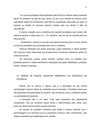 21
As novas tecnologias disponibilizadas pelo Governo Federal estão presentes
dentro do ambiente de sala de aula, porém ou seu uso é limitado por fatores como
quantidade disponível insuficiente, pela falta de capacitação adequada por parte do
docente ou devido às mesmas estarem inaptas para uso devido à falta de
manutenção.
É preciso ressaltar que a existência de material tecnológico para ensino não
refere-se apenas a data show ou a TV- pendrive, mas ao uso da internet para fins
educacionais.
Atualmente a internet é uma das principais ferramentas para o ensino devido
ao fato de possibilitar aos aprendizes fazer uso no cotidiano.
Músicas referentes aos temas propostos, jogos interativos e vídeos também
são recursos muito disponíveis que proporcionam momentos interativos dentro do
ambiente escolar.
Os elementos citados acima também auxiliam tanto no trabalho com
gramática quanto no desenvolvimento e ampliação das quatro habilidades: speaking,
writing, reading e listening.
2.2 ENSINO DE INGLÊS: DESAFIOS INERENTES AO EXERCÍCIO DA
DOCÊNCIA
Educar não se resume a regras, mas é a percepção de que haverá
aprendizagem mesmo diante de condições pouco favoráveis. Condições essas que
não dependem exclusivamente do docente, mas de fatores como o ambiente escolar
e a participação do aprendiz.
A educação não é um “fator” onde seus resultados são rapidamente
visualizados, mas seu processo requer tempo e determinação para colher seus
frutos de maneira tanto positiva quanto produtiva.
No tocante às questões norteadas pelo tempo é preciso salientar que a
aprendizagem é um processo pura e unicamente contínuo onde diariamente suas
etapas necessitam ser trabalhadas com cautela.
 