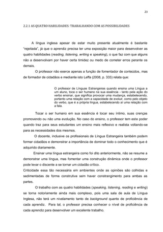 23
2.2.1 AS QUATRO HABILIDADES: TRABALHANDO COM AS POSSIBILIDADES
A língua inglesa apesar de estar muito presente atualmente é bastante
“rejeitada”, já que o aprendiz precisa ter uma exposição maior para desenvolver as
quatro habilidades (reading, listening, writing e speaking), o que faz com que alguns
não a desenvolvam por haver certa timidez ou medo de cometer erros perante os
demais.
O professor não exerce apenas a função de fomentador de conteúdos, mas
de formador de cidadãos e mediante isto Leffa (2008, p. 333) relata que:
O professor de Línguas Estrangeiras quando ensina uma Língua a
um aluno, toca o ser humano na sua essência - tanto pela ação do
verbo ensinar, que significa provocar uma mudança, estabelecendo,
portanto uma relação com a capacidade de evoluir, como pelo objeto
do verbo, que é a própria língua, estabelecendo aí uma relação com
a fala.
Tocar o ser humano em sua essência é tocar seu íntimo, suas crenças
promovendo ou não uma evolução. No caso do ensino, o professor tem este poder
quando traz para seus estudantes um ensino mais reflexivo e realista voltando-se
para as necessidades dos mesmos.
O docente, inclusive os profissionais de Língua Estrangeira também podem
formar cidadãos e demonstrar a importância de dominar todo o conhecimento que é
adquirido diariamente.
Ensinar uma língua estrangeira como foi dito anteriormente, não se resume a
demonstrar uma língua, mas fomentar uma construção dinâmica onde o professor
pode levar o discente a se tornar um cidadão crítico.
Criticidade essa tão necessária em ambientes onde as opiniões são colhidas e
sedimentadas de forma construtiva sem haver constrangimento para ambas as
partes.
O trabalho com as quatro habilidades (speaking, listening, reading e writing)
se torna notoriamente ainda mais complexo, pois uma sala de aula de Língua
Inglesa, não terá um nivelamento tanto de background quanto de proficiência de
cada aprendiz. Para tal, o professor precisa conhecer o nível de proficiência de
cada aprendiz para desenvolver um excelente trabalho.
 