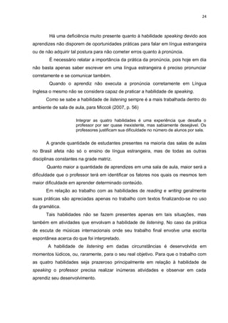24
Há uma deficiência muito presente quanto à habilidade speaking devido aos
aprendizes não disporem de oportunidades práticas para falar em língua estrangeira
ou de não adquirir tal postura para não cometer erros quanto à pronúncia.
É necessário relatar a importância da prática da pronúncia, pois hoje em dia
não basta apenas saber escrever em uma língua estrangeira é preciso pronunciar
corretamente e se comunicar também.
Quando o aprendiz não executa a pronúncia corretamente em Língua
Inglesa o mesmo não se considera capaz de praticar a habilidade de speaking.
Como se sabe a habilidade de listening sempre é a mais trabalhada dentro do
ambiente de sala de aula, para Miccoli (2007, p. 56)
Integrar as quatro habilidades é uma experiência que desafia o
professor por ser quase inexistente, mas sabiamente desejável. Os
professores justificam sua dificuldade no número de alunos por sala.
A grande quantidade de estudantes presentes na maioria das salas de aulas
no Brasil afeta não só o ensino de língua estrangeira, mas de todas as outras
disciplinas constantes na grade matriz.
Quanto maior a quantidade de aprendizes em uma sala de aula, maior será a
dificuldade que o professor terá em identificar os fatores nos quais os mesmos tem
maior dificuldade em aprender determinado conteúdo.
Em relação ao trabalho com as habilidades de reading e writing geralmente
suas práticas são apreciadas apenas no trabalho com textos finalizando-se no uso
da gramática.
Tais habilidades não se fazem presentes apenas em tais situações, mas
também em atividades que envolvam a habilidade de listening. No caso da prática
de escuta de músicas internacionais onde seu trabalho final envolve uma escrita
espontânea acerca do que foi interpretado.
A habilidade de listening em dadas circunstâncias é desenvolvida em
momentos lúdicos, ou, raramente, para o seu real objetivo. Para que o trabalho com
as quatro habilidades seja prazeroso principalmente em relação à habilidade de
speaking o professor precisa realizar inúmeras atividades e observar em cada
aprendiz seu desenvolvimento.
 