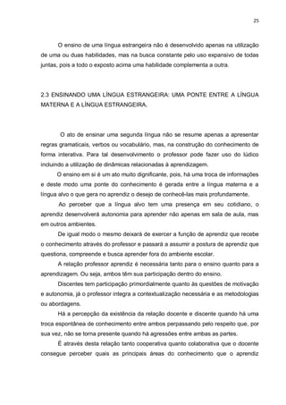 25
O ensino de uma língua estrangeira não é desenvolvido apenas na utilização
de uma ou duas habilidades, mas na busca constante pelo uso expansivo de todas
juntas, pois a todo o exposto acima uma habilidade complementa a outra.
2.3 ENSINANDO UMA LÍNGUA ESTRANGEIRA: UMA PONTE ENTRE A LÍNGUA
MATERNA E A LÍNGUA ESTRANGEIRA.
O ato de ensinar uma segunda língua não se resume apenas a apresentar
regras gramaticais, verbos ou vocabulário, mas, na construção do conhecimento de
forma interativa. Para tal desenvolvimento o professor pode fazer uso do lúdico
incluindo a utilização de dinâmicas relacionadas à aprendizagem.
O ensino em si é um ato muito dignificante, pois, há uma troca de informações
e deste modo uma ponte do conhecimento é gerada entre a língua materna e a
língua alvo o que gera no aprendiz o desejo de conhecê-las mais profundamente.
Ao perceber que a língua alvo tem uma presença em seu cotidiano, o
aprendiz desenvolverá autonomia para aprender não apenas em sala de aula, mas
em outros ambientes.
De igual modo o mesmo deixará de exercer a função de aprendiz que recebe
o conhecimento através do professor e passará a assumir a postura de aprendiz que
questiona, compreende e busca aprender fora do ambiente escolar.
A relação professor aprendiz é necessária tanto para o ensino quanto para a
aprendizagem. Ou seja, ambos têm sua participação dentro do ensino.
Discentes tem participação primordialmente quanto às questões de motivação
e autonomia, já o professor integra a contextualização necessária e as metodologias
ou abordagens.
Há a percepção da existência da relação docente e discente quando há uma
troca espontânea de conhecimento entre ambos perpassando pelo respeito que, por
sua vez, não se torna presente quando há agressões entre ambas as partes.
É através desta relação tanto cooperativa quanto colaborativa que o docente
consegue perceber quais as principais áreas do conhecimento que o aprendiz
 