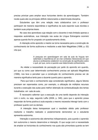 26
precisa priorizar para ampliar seus horizontes dentro da aprendizagem. Também
revela quais são os principais déficits relacionados a determinada disciplina.
Estudantes que têm uma relação mais colaborativa com o professor
participam de maneira espontânea e significativa da aula expondo suas dúvidas e
também suas próprias teses.
No caso dos aprendizes cuja relação com o docente é mais limitada apenas a
respostas automáticas, sua interação nas aulas de Língua Estrangeira ocorrerá
apenas quando lhe for proposto um questionamento direto.
A interação entre aprendiz e mestre se torna necessária para a construção de
conhecimento de forma autônoma e mediante a este fator Magalhães (1996, p. 02)
cita que:
A pesquisa em aprendizagem em sala de aula de línguas tem
salientado a importância em se criar contextos interacionais em que
alunos e professores colaborem na construção de significados sobre
o quê, por que, como e quando usar determinado conhecimento.
Ao relatar a necessidade da percepção por parte do aprendiz em quando,
por que ou como usar determinado conhecimento precisa ser aplicado Magalhães
(1996), nos leva a perceber que a construção do conhecimento precisa ser de
maneira significativa tanto para o docente quanto para o aprendiz.
Para que todo o conhecimento seja considerado significativo, alguns fatores
precisam ser repensados como, por exemplo, a utilização de múltiplos recursos
durante a execução das aulas para melhor obtenção da contextualização dos temas
trabalhados em sala de aula .
É necessário salientar que a execução de uma tarefa depende da interação
com o outro, ou seja, segundo Leffa (2008, p. 348), para que o aprendiz possa
responder de forma positiva à aula exposta o mesmo necessita interagir tanto com o
professor quanto com os demais.
A interação deixa transparecer qual o resultado obtido pelo professor
mediante o trabalho realizado e posteriormente demonstrar se o estudante
apresenta autonomia.
Interação e autonomia são elementos indispensáveis, pois quando o aprendiz
tem autonomia o mesmo desenvolve a interação. O que surge com a necessidade
de ampliar os horizontes do conhecimento nos quais são primordiais quando se tem
 