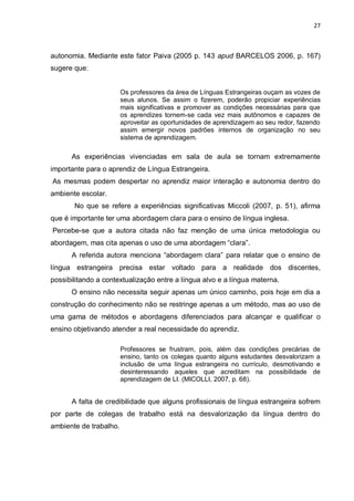 27
autonomia. Mediante este fator Paiva (2005 p. 143 apud BARCELOS 2006, p. 167)
sugere que:
Os professores da área de Línguas Estrangeiras ouçam as vozes de
seus alunos. Se assim o fizerem, poderão propiciar experiências
mais significativas e promover as condições necessárias para que
os aprendizes tornem-se cada vez mais autônomos e capazes de
aproveitar as oportunidades de aprendizagem ao seu redor, fazendo
assim emergir novos padrões internos de organização no seu
sistema de aprendizagem.
As experiências vivenciadas em sala de aula se tornam extremamente
importante para o aprendiz de Língua Estrangeira.
As mesmas podem despertar no aprendiz maior interação e autonomia dentro do
ambiente escolar.
No que se refere a experiências significativas Miccoli (2007, p. 51), afirma
que é importante ter uma abordagem clara para o ensino de língua inglesa.
Percebe-se que a autora citada não faz menção de uma única metodologia ou
abordagem, mas cita apenas o uso de uma abordagem “clara”.
A referida autora menciona “abordagem clara” para relatar que o ensino de
língua estrangeira precisa estar voltado para a realidade dos discentes,
possibilitando a contextualização entre a língua alvo e a língua materna.
O ensino não necessita seguir apenas um único caminho, pois hoje em dia a
construção do conhecimento não se restringe apenas a um método, mas ao uso de
uma gama de métodos e abordagens diferenciados para alcançar e qualificar o
ensino objetivando atender a real necessidade do aprendiz.
Professores se frustram, pois, além das condições precárias de
ensino, tanto os colegas quanto alguns estudantes desvalorizam a
inclusão de uma língua estrangeira no currículo, desmotivando e
desinteressando aqueles que acreditam na possibilidade de
aprendizagem de LI. (MICOLLI, 2007, p. 68).
A falta de credibilidade que alguns profissionais de língua estrangeira sofrem
por parte de colegas de trabalho está na desvalorização da língua dentro do
ambiente de trabalho.
 