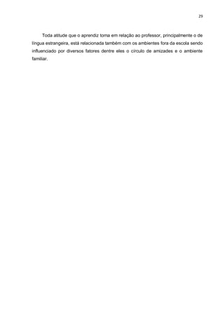 29
Toda atitude que o aprendiz toma em relação ao professor, principalmente o de
língua estrangeira, está relacionada também com os ambientes fora da escola sendo
influenciado por diversos fatores dentre eles o círculo de amizades e o ambiente
familiar.
 