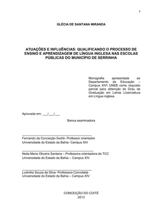 3
GLÉCIA DE SANTANA MIRANDA
ATUAÇÕES E INFLUÊNCIAS: QUALIFICANDO O PROCESSO DE
ENSINO E APRENDIZAGEM DE LÍNGUA INGLESA NAS ESCOLAS
PÚBLICAS DO MUNICÍPIO DE SERRINHA
Monografia apresentada ao
Departamento de Educação –
Campus XIV UNEB como requisito
parcial para obtenção do Grau de
Graduação em Letras Licenciatura
em Língua inglesa.
Aprovada em: ___/___/___
Banca examinadora
________________________________________
Fernando da Conceição Sodré- Professor orientador
Universidade do Estado da Bahia- Campus XIV
_________________________________________
Neila Maria Oliveira Santana – Professora orientadora de TCC
Universidade do Estado da Bahia – Campus XIV
________________________________________
Ludmilia Souza da Silva- Professora Convidada
Universidade do Estado da Bahia – Campus XIV
CONCEIÇÃO DO COITÉ
2013
 