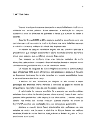 30
3 METODOLOGIA
Visando investigar de maneira abrangente as especificidades da docência no
ambiente das escolas públicas fez-se necessária a realização da pesquisa
qualitativa a qual se aprofunda na qualidade e efeitos que auxiliam ou afetam o
docente.
Segundo Creswell (2010, p. 28) a pesquisa qualitativa se configura como uma
pesquisa que explora e entende qual o significado que cada indivíduo ou grupo
social atribui para cada problema social que lhes é apresentado.
O método de pesquisa qualitativa engloba em seu processo questões e
procedimentos que emergem diretamente do objeto de estudo relatando de maneira
ampla todas as partes que compõem o processo de pesquisa.
Esta pesquisa se configura como uma pesquisa qualitativa de cunho
etnográfico, pois parte do pressuposto de uma investigação onde a pesquisa estuda
um determinado grupo social ou cultural em seu cenário natural.
Em relação às pesquisas de cunho etnográfico Lecompte e Schensul (1999
apud CRESWELL 2010, p. 37), afirmam que este processo de pesquisa é flexível e
se desenvolve tipicamente de maneira contextual em resposta as realidades vividas
e encontradas no ambiente de campo.
A escolha por esta modalidade de pesquisa se deu visando a ampla
percepção dos diferentes fatores inerentes a influencia do papel do docente de
Língua Inglesa no âmbito de sala de aula das escolas públicas.
A metodologia de pesquisa escolhida foi empregada nas escolas públicas
estaduais do município de Serrinha (na área urbana apenas), devido à área rural do
presente município ser vista como longínqua e de difícil acesso. O local da pesquisa
centrou nos limites das escolas estaduais públicas urbanas da cidade de
Serrinha/BA, devido a uma localização maior para aplicação do questionário.
Mediante o exposto acima foram selecionados sete professores da rede
estadual de ensino que lecionam a disciplina de Língua Inglesa nos colégios
estaduais; Escola Normal de Serrinha, Colégio Estadual Rubem Nogueira e Centro
Educacional 30 de Junho.
 
