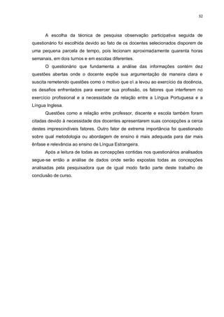 32
A escolha da técnica de pesquisa observação participativa seguida de
questionário foi escolhida devido ao fato de os docentes selecionados disporem de
uma pequena parcela de tempo, pois lecionam aproximadamente quarenta horas
semanais, em dois turnos e em escolas diferentes.
O questionário que fundamenta a análise das informações contém dez
questões abertas onde o docente expõe sua argumentação de maneira clara e
suscita remetendo questões como o motivo que o a levou ao exercício da docência,
os desafios enfrentados para exercer sua profissão, os fatores que interferem no
exercício profissional e a necessidade da relação entre a Língua Portuguesa e a
Língua Inglesa.
Questões como a relação entre professor, discente e escola também foram
citadas devido à necessidade dos docentes apresentarem suas concepções a cerca
destes imprescindíveis fatores. Outro fator de extrema importância foi questionado
sobre qual metodologia ou abordagem de ensino é mais adequada para dar mais
ênfase e relevância ao ensino de Língua Estrangeira.
Após a leitura de todas as concepções contidas nos questionários analisados
segue-se então a análise de dados onde serão expostas todas as concepções
analisadas pela pesquisadora que de igual modo farão parte deste trabalho de
conclusão de curso.
 