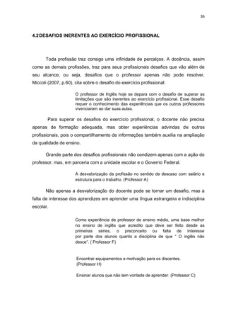 36
4.2DESAFIOS INERENTES AO EXERCÍCIO PROFISSIONAL
Toda profissão traz consigo uma infinidade de percalços. A docência, assim
como as demais profissões, traz para seus profissionais desafios que vão além de
seu alcance, ou seja, desafios que o professor apenas não pode resolver.
Miccoli (2007, p.60), cita sobre o desafio do exercício profissional:
O professor de Inglês hoje se depara com o desafio de superar as
limitações que são inerentes ao exercício profissional. Esse desafio
requer o conhecimento das experiências que os outros professores
vivenciaram ao dar suas aulas.
Para superar os desafios do exercício profissional, o docente não precisa
apenas de formação adequada, mas obter experiências advindas de outros
profissionais, pois o compartilhamento de informações também auxilia na ampliação
da qualidade de ensino.
Grande parte dos desafios profissionais não condizem apenas com a ação do
professor, mas, em parceria com a unidade escolar e o Governo Federal.
A desvalorização da profissão no sentido de descaso com salário e
estrutura para o trabalho. (Professor A)
Não apenas a desvalorização do docente pode se tornar um desafio, mas a
falta de interesse dos aprendizes em aprender uma língua estrangeira e indisciplina
escolar.
Como experiência de professor de ensino médio, uma base melhor
no ensino de inglês que acredito que deve ser feito desde as
primeiras séries, o preconceito ou falta de interesse
por parte dos alunos quanto a disciplina de que “ O inglês não
desce”. ( Professor F)
Encontrar equipamentos e motivação para os discentes.
(Professor H)
Ensinar alunos que não tem vontade de aprender. (Professor C)
 