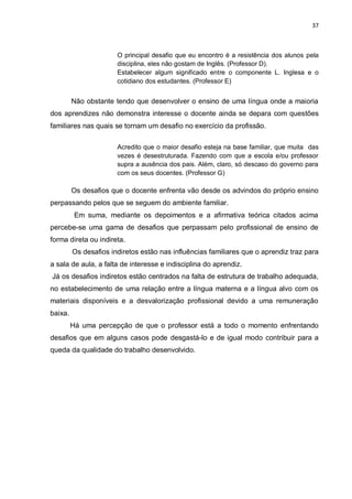 37
O principal desafio que eu encontro é a resistência dos alunos pela
disciplina, eles não gostam de Inglês. (Professor D).
Estabelecer algum significado entre o componente L. Inglesa e o
cotidiano dos estudantes. (Professor E)
Não obstante tendo que desenvolver o ensino de uma língua onde a maioria
dos aprendizes não demonstra interesse o docente ainda se depara com questões
familiares nas quais se tornam um desafio no exercício da profissão.
Acredito que o maior desafio esteja na base familiar, que muita das
vezes é desestruturada. Fazendo com que a escola e/ou professor
supra a ausência dos pais. Além, claro, só descaso do governo para
com os seus docentes. (Professor G)
Os desafios que o docente enfrenta vão desde os advindos do próprio ensino
perpassando pelos que se seguem do ambiente familiar.
Em suma, mediante os depoimentos e a afirmativa teórica citados acima
percebe-se uma gama de desafios que perpassam pelo profissional de ensino de
forma direta ou indireta.
Os desafios indiretos estão nas influências familiares que o aprendiz traz para
a sala de aula, a falta de interesse e indisciplina do aprendiz.
Já os desafios indiretos estão centrados na falta de estrutura de trabalho adequada,
no estabelecimento de uma relação entre a língua materna e a língua alvo com os
materiais disponíveis e a desvalorização profissional devido a uma remuneração
baixa.
Há uma percepção de que o professor está a todo o momento enfrentando
desafios que em alguns casos pode desgastá-lo e de igual modo contribuir para a
queda da qualidade do trabalho desenvolvido.
 