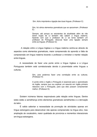 39
Sim. Acho importante a ligação das duas línguas. (Professor C)
Sim, há vários elementos gramaticais que se aproximam. (Professor
E)
Sempre, até porque os estudantes da atualidade além de não
terem noção de LI também não sabem a língua materna,
fazendo com que o professor de Li se torne também um
professor de Português. Deve-se fazer uma ligação sempre
entre as línguas. (Professor G)
A relação entre a Língua Inglesa e a língua materna centra-se através de
aspectos como elementos gramaticais, maior compreensão do aprendiz e falta de
compreensão em língua materna levando o professor a ministrar e manter relação
entre línguas.
A necessidade de fazer uma ponte entre a língua Inglesa e a Língua
Portuguesa também está correlacionada devido à proximidade entre línguas e
culturas.
Sim, pois podemos fazer uma correlação entre as culturas.
(Professor H)
A ponte entre o Inglês e Português é essencial para o aprendizado
do Inglês, sempre que vou explicar um assunto em inglês primeiro
relaciono com o Português, para que eles possam compreender
melhor. (Professor D)
Existem inúmeros fatores responsáveis pela relação entre línguas. Dentre
estes estão a semelhança entre elementos gramaticais semelhantes e a derivação
do latim.
É valido salientar a necessidade da promoção de atividades apenas em
língua estrangeira para desenvolver não apenas compreensão na língua alvo, mas
ampliação de vocabulário, maior qualidade de pronúncia e momentos interacionais
em língua estrangeira.
 