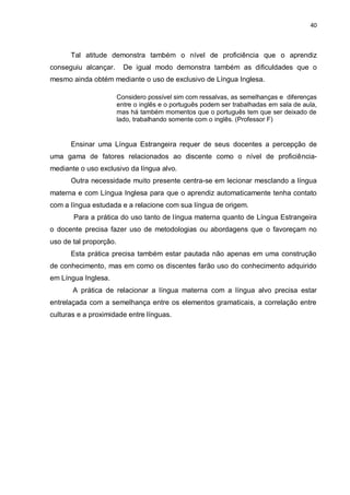 40
Tal atitude demonstra também o nível de proficiência que o aprendiz
conseguiu alcançar. De igual modo demonstra também as dificuldades que o
mesmo ainda obtém mediante o uso de exclusivo de Língua Inglesa.
Considero possível sim com ressalvas, as semelhanças e diferenças
entre o inglês e o português podem ser trabalhadas em sala de aula,
mas há também momentos que o português tem que ser deixado de
lado, trabalhando somente com o inglês. (Professor F)
Ensinar uma Língua Estrangeira requer de seus docentes a percepção de
uma gama de fatores relacionados ao discente como o nível de proficiência-
mediante o uso exclusivo da língua alvo.
Outra necessidade muito presente centra-se em lecionar mesclando a língua
materna e com Língua Inglesa para que o aprendiz automaticamente tenha contato
com a língua estudada e a relacione com sua língua de origem.
Para a prática do uso tanto de língua materna quanto de Língua Estrangeira
o docente precisa fazer uso de metodologias ou abordagens que o favoreçam no
uso de tal proporção.
Esta prática precisa também estar pautada não apenas em uma construção
de conhecimento, mas em como os discentes farão uso do conhecimento adquirido
em Língua Inglesa.
A prática de relacionar a língua materna com a língua alvo precisa estar
entrelaçada com a semelhança entre os elementos gramaticais, a correlação entre
culturas e a proximidade entre línguas.
 