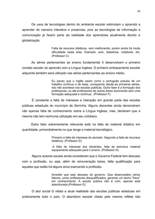 42
Os usos de tecnologias dentro do ambiente escolar estimulam o aprendiz a
aprender de maneira interativa e prazerosa, pois as tecnologias de informação e
comunicação já fazem parte da realidade dos aprendizes atualmente devido a
globalização.
Falta de recursos didáticos, vem melhorando, porém ainda há muita
dificuldade nesta área. Exemplo: som, datashow, notebook, etc.
(Professor C)
As séries pertencentes ao ensino fundamental II desenvolvem o primeiro
contato escolar do aprendiz com a Língua Inglesa. O primeiro embasamento escolar
adquirido também será utilizado nas séries pertencentes ao ensino médio.
Eu penso que o inglês assim como o português precisa de um
trabalho contínuo e de base, começando desde as primeiras séries,
isto não acontece nas escolas públicas. Outro fator é a formação dos
professores, ou até professores de outras áreas lecionando sem uma
formação adequada e contínua. (Professor F)
É constante a falta de interesse e interação em grande parte das escolas
públicas estaduais do município de Serrinha. Alguns discentes ainda demonstram
não apenas falta de conhecimento sobre a Língua Inglesa, mas, declaram que a
mesma não tem nenhuma utilização em seu cotidiano.
Outro fator extremamente relevante está na falta de material didático em
quantidade, primordialmente no que tange a material tecnológico.
Primeiro a falta de interesse do alunado. Segundo a falta de recursos
didáticos. (Professor D)
A falta de interesse dos discentes, falta de estrutura material
equipamento adequado para o ensino. (Professor H).
Alguns autores sociais ainda consideram que o Governo Federal tem descaso
com a profissão, ou seja, além de remuneração baixa, falta qualificação para
aqueles que estão há alguns anos exercendo a profissão.
Acredito que seja descaso do governo. Que desencadeia vários
fatores, como professores desqualificados, gerando um aluno “fraco”
em conhecimento. A escola pública não é ruim, apenas está
abandonada.(Professor G)
O ator social G relata a atual realidade das escolas públicas estaduais em
praticamente todo o país. O abandono escolar citado pelo mesmo reflete não
 