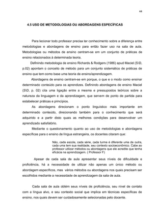 44
4.5 USO DE METODOLOGIAS OU ABORDAGENS ESPECÍFICAS
Para lecionar todo professor precisa ter conhecimento sobre a diferença entre
metodologias e abordagens de ensino para então fazer uso na sala de aula.
Metodologias ou métodos de ensino centram-se em um conjunto de práticas de
ensino relacionados à determinada teoria.
Definindo metodologia de ensino Richards & Rodgers (1986) apud Maciel (SD,
p.02) apontam o conceito de método para um conjunto sistemático de práticas de
ensino que tem como base uma teoria de ensino/aprendizagem.
Abordagens de ensino centram-se em porque, o que e o modo como ensinar
determinado conteúdo para os aprendizes. Definindo abordagens de ensino Maciel
(SD, p. 02) cita uma ligação entre a mesma e pressupostos teóricos sobre a
natureza da linguagem e da aprendizagem, que servem de ponto de partida para
estabelecer práticas e princípios.
As abordagens direcionam o ponto linguístico mais importante em
determinado conteúdo, direcionando também para o conhecimento que será
adquirido e a partir disto quais as melhores condições para desenvolver um
aprendizado satisfatório.
Mediante o questionamento quanto ao uso de metodologias e abordagens
específicas para o ensino de língua estrangeira, os docentes citaram que:
Não, cada escola, cada série, cada turma é diferente uma da outra,
cada uma tem sua realidade, seu contexto socioeconômico. Cabe ao
professor utilizar métodos ou abordagens que ele acredite que tenha
eficácia na aprendizagem. ( Professor F)
Apesar de cada sala de aula apresentar seus níveis de dificuldade e
proficiência, há a necessidade de utilizar não apenas um único método ou
abordagem específicos, mas vários métodos ou abordagens nos quais precisam ser
escolhidos mediante a necessidade de aprendizagem da sala de aula.
Cada sala de aula obtém seus níveis de proficiência, seu nível de contato
com a língua alvo, e seu contexto social que implica em técnicas específicas de
ensino, nos quais devem ser cuidadosamente selecionadas pelo docente.
 