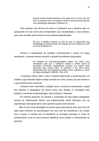 45
Sempre existirá aquele especifica, pois cada turma é única, tem seu
ritmo. O professor tem que analisar o perfil da turma para dai abordar
uma metodologia adequada. (Professor G)
Para adequar uma técnica de ensino é necessário que o docente seja um
pesquisador de sua turma para compreender suas necessidades e seus anseios,
pois como se sabe cada turma tem suas próprias especificações.
Só com o trabalho continuo na sala de aula vc desenvolve sua
metodologia ou tentar mesclar com aquela que mais adéqua ao perfil
da turma (Professor H)
Perante a necessidade de qualificar continuamente o ensino de língua
estrangeira, o docente sempre ocupará a posição de professor pesquisador.
Os métodos de ensino/aprendizagem podem ser vistos como
orientações para que o professor comece a refletir sobre os
processos envolvidos, possibilitando construir sua própria visão
informada pela prática diária. O professor é de certa forma,
influenciado pela sua experiência anterior como professor ou aluno
de língua estrangeira. (MACIEL, SD, p.01)
A docência implica estar a todo o instante observando e desenvolvendo um
trabalho cujo primordial objetivo esteja centrado em como, porque, de que maneira e
o que propiciar para o aprendiz.
Tomando como intermédio a citação acima, é possível compreender o papel
dos métodos e abordagens de ensino como uma direção ou orientação para
propiciar o momento de aprendizagem mais dinâmico e interativo.
Os mesmos propiciam ao docente a construção de uma prática pedagógica
através de diferenciados fatores que posteriormente serão alinhados com as
experiências vivenciadas tanto como aprendiz quanto como docente.
Não há uma única abordagem de ensino para cada sala de aula, pois como se
sabe cada ambiente de aprendizagem tem seu nível de proficiência e de contato
com a língua. À medida que se identificam os principais percalços e níveis de
conhecimento é que se torna possível identificar como ampliar o conhecimento do
aprendiz.
 