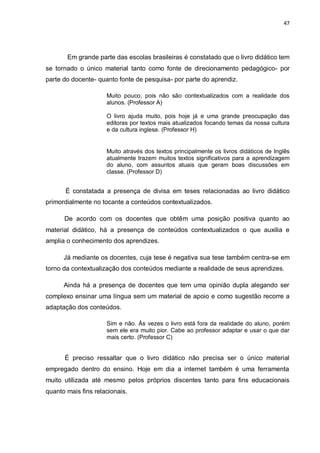 47
Em grande parte das escolas brasileiras é constatado que o livro didático tem
se tornado o único material tanto como fonte de direcionamento pedagógico- por
parte do docente- quanto fonte de pesquisa- por parte do aprendiz.
Muito pouco, pois não são contextualizados com a realidade dos
alunos. (Professor A)
O livro ajuda muito, pois hoje já e uma grande preocupação das
editoras por textos mais atualizados focando temas da nossa cultura
e da cultura inglesa. (Professor H)
Muito através dos textos principalmente os livros didáticos de Inglês
atualmente trazem muitos textos significativos para a aprendizagem
do aluno, com assuntos atuais que geram boas discussões em
classe. (Professor D)
É constatada a presença de divisa em teses relacionadas ao livro didático
primordialmente no tocante a conteúdos contextualizados.
De acordo com os docentes que obtêm uma posição positiva quanto ao
material didático, há a presença de conteúdos contextualizados o que auxilia e
amplia o conhecimento dos aprendizes.
Já mediante os docentes, cuja tese é negativa sua tese também centra-se em
torno da contextualização dos conteúdos mediante a realidade de seus aprendizes.
Ainda há a presença de docentes que tem uma opinião dupla alegando ser
complexo ensinar uma língua sem um material de apoio e como sugestão recorre a
adaptação dos conteúdos.
Sim e não. Às vezes o livro está fora da realidade do aluno, porém
sem ele era muito pior. Cabe ao professor adaptar e usar o que dar
mais certo. (Professor C)
É preciso ressaltar que o livro didático não precisa ser o único material
empregado dentro do ensino. Hoje em dia a internet também é uma ferramenta
muito utilizada até mesmo pelos próprios discentes tanto para fins educacionais
quanto mais fins relacionais.
 