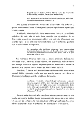 48
Depende do livro didático. O livro didático é uma das ferramentas
que podem ser utilizadas, não a única. (Professor E)
Não. A unificação educacional que o Estado tanto sonha, está longe
da realidade encontrada. (Professor G)
Uma questão extremamente interessante foi levantada pelo professor G
quando o mesmo relata sobre a unificação educacional implicitamente exposta pelo
Governo Federal.
A unificação educacional não é tida como possível devido às necessidades
exclusivas de cada sala de aula. Cada aprendiz nas perspectivas de um
determinado ambiente de aprendizagem obtém uma motivação diferenciada para
aprender Inglês – o que também o diferencia tanto no nível de proficiência quanto no
nível de conhecimento da língua alvo.
Os aprendizes são indivíduos diferentes, com características,
anseios e motivações diferentes (...). O que funciona muito bem para
um indivíduo pode não funcionar com outro. (Kern, 1995, p. 76 apud
MADEIRA, 2008, p. 126)
São notórias as diferentes motivações não apenas entre salas distintas, mas
entre cada escola, cidade ou estado brasileiro. Um determinado material didático
pode alcançar os ideais e objetivos de grande parte dos aprendizes da escola A e
não alcançar os objetivos de uma minoria dos aprendizes da escola B.
O professor F, mesmo sem ser questionado mediante critérios de escolha de
material didático adequado, expõe sua tese visando abranger ao máximo as
diferentes motivações de aprender uma Língua Estrangeira.
Auxilia se o livro didático for escolhido por professores e escola, em
conjunto, seguindo critérios com objetivos pré-estabelecidos como,
nível dos alunos em inglês, série, quais habilidades serão dadas
maior ênfase, preço, conteúdos do livro, sejam eles gramaticais ou
mostrando a cultura de países que tem a língua inglesa como idioma
oficial, etc.(Professor F)
O agente social citado acima fez menção de fatores que podem abranger uma
escolha por material didático visando corresponder não apenas os novos moldes
educacionais de conhecimento, mas, através de critérios pré-definidos alcançar ao
máximo os diferentes níveis de proficiência dos aprendizes de escola pública.
 