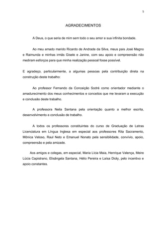 5
AGRADECIMENTOS
A Deus, o que seria de mim sem todo o seu amor e sua infinita bondade.
Ao meu amado marido Ricardo de Andrade da Silva, meus pais José Magno
e Raimunda e minhas irmãs Gisele e Janine, com seu apoio e compreensão não
mediram esforços para que minha realização pessoal fosse possível.
E agradeço, particularmente, a algumas pessoas pela contribuição direta na
construção deste trabalho:
Ao professor Fernando da Conceição Sodré como orientador mediante o
amadurecimento dos meus conhecimentos e conceitos que me levaram a execução
e conclusão deste trabalho.
A professora Neila Santana pela orientação quanto a melhor escrita,
desenvolvimento e conclusão de trabalho.
A todos os professores constituintes do curso de Graduação de Letras
Licenciatura em Língua Inglesa em especial aos professores Rita Sacramento,
Mônica Veloso, Raul Neto e Emanuel Nonato pela sensibilidade, convívio, apoio,
compreensão e pela amizade.
Aos amigos e colegas, em especial, Maria Lícia Maia, Henrique Valença, Meire
Lúcia Capistrano, Elisângela Santana, Hélio Pereira e Laísa Dioly, pelo incentivo e
apoio constantes.
 