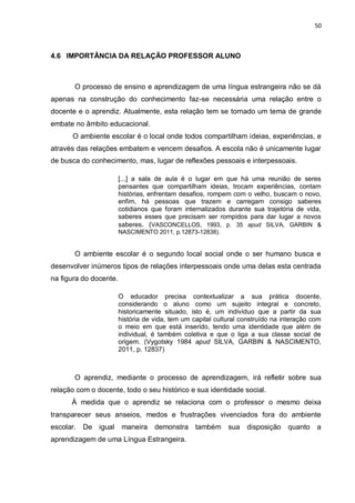 50
4.6 IMPORTÂNCIA DA RELAÇÃO PROFESSOR ALUNO
O processo de ensino e aprendizagem de uma língua estrangeira não se dá
apenas na construção do conhecimento faz-se necessária uma relação entre o
docente e o aprendiz. Atualmente, esta relação tem se tornado um tema de grande
embate no âmbito educacional.
O ambiente escolar é o local onde todos compartilham ideias, experiências, e
através das relações embatem e vencem desafios. A escola não é unicamente lugar
de busca do conhecimento, mas, lugar de reflexões pessoais e interpessoais.
[...] a sala de aula é o lugar em que há uma reunião de seres
pensantes que compartilham ideias, trocam experiências, contam
histórias, enfrentam desafios, rompem com o velho, buscam o novo,
enfim, há pessoas que trazem e carregam consigo saberes
cotidianos que foram internalizados durante sua trajetória de vida,
saberes esses que precisam ser rompidos para dar lugar a novos
saberes. (VASCONCELLOS, 1993, p. 35 apud SILVA, GARBIN &
NASCIMENTO 2011, p.12873-12838).
O ambiente escolar é o segundo local social onde o ser humano busca e
desenvolver inúmeros tipos de relações interpessoais onde uma delas esta centrada
na figura do docente.
O educador precisa contextualizar a sua prática docente,
considerando o aluno como um sujeito integral e concreto,
historicamente situado, isto é, um indivíduo que a partir da sua
história de vida, tem um capital cultural construído na interação com
o meio em que está inserido, tendo uma identidade que além de
individual, é também coletiva e que o liga a sua classe social de
origem. (Vygotsky 1984 apud SILVA, GARBIN & NASCIMENTO,
2011, p. 12837)
O aprendiz, mediante o processo de aprendizagem, irá refletir sobre sua
relação com o docente, todo o seu histórico e sua identidade social.
À medida que o aprendiz se relaciona com o professor o mesmo deixa
transparecer seus anseios, medos e frustrações vivenciados fora do ambiente
escolar. De igual maneira demonstra também sua disposição quanto a
aprendizagem de uma Língua Estrangeira.
 
