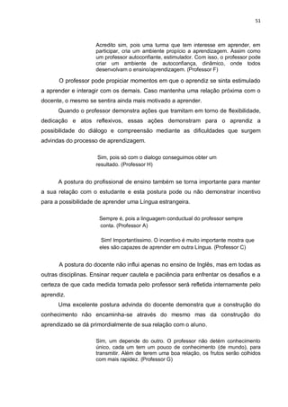 51
Acredito sim, pois uma turma que tem interesse em aprender, em
participar, cria um ambiente propício a aprendizagem. Assim como
um professor autoconfiante, estimulador. Com isso, o professor pode
criar um ambiente de autoconfiança, dinâmico, onde todos
desenvolvam o ensino/aprendizagem. (Professor F)
O professor pode propiciar momentos em que o aprendiz se sinta estimulado
a aprender e interagir com os demais. Caso mantenha uma relação próxima com o
docente, o mesmo se sentira ainda mais motivado a aprender.
Quando o professor demonstra ações que tramitam em torno de flexibilidade,
dedicação e atos reflexivos, essas ações demonstram para o aprendiz a
possibilidade do diálogo e compreensão mediante as dificuldades que surgem
advindas do processo de aprendizagem.
Sim, pois só com o dialogo conseguimos obter um
resultado. (Professor H)
A postura do profissional de ensino também se torna importante para manter
a sua relação com o estudante e esta postura pode ou não demonstrar incentivo
para a possibilidade de aprender uma Língua estrangeira.
Sempre é, pois a linguagem conductual do professor sempre
conta. (Professor A)
Sim! Importantíssimo. O incentivo é muito importante mostra que
eles são capazes de aprender em outra Língua. (Professor C)
A postura do docente não influi apenas no ensino de Inglês, mas em todas as
outras disciplinas. Ensinar requer cautela e paciência para enfrentar os desafios e a
certeza de que cada medida tomada pelo professor será refletida internamente pelo
aprendiz.
Uma excelente postura advinda do docente demonstra que a construção do
conhecimento não encaminha-se através do mesmo mas da construção do
aprendizado se dá primordialmente de sua relação com o aluno.
Sim, um depende do outro. O professor não detém conhecimento
único, cada um tem um pouco de conhecimento (de mundo), para
transmitir. Além de terem uma boa relação, os frutos serão colhidos
com mais rapidez. (Professor G)
 