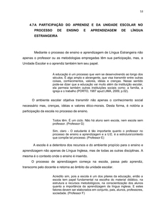 53
4.7A PARTICIPAÇÃO DO APRENDIZ E DA UNIDADE ESCOLAR NO
PROCESSO DE ENSINO E APRENDIZAGEM DE LÍNGUA
ESTRANGEIRA
Mediante o processo de ensino e aprendizagem de Língua Estrangeira não
apenas o professor ou as metodologias empregadas têm sua participação, mas, a
Unidade Escolar e o aprendiz também tem seu papel.
A educação é um processo que vem se desenvolvendo ao longo dos
séculos. É algo amplo e abrangente, que visa transmitir entre outras
coisas, conhecimentos, valores, idéias e crenças. Nesse sentido
pode-se dizer que a educação vai muito além da instituição escolar,
ela permeia também outras instituições sociais como: a família, a
igreja e o trabalho (PORTO, 1987 apud LIMA, 2009, p.02).
O ambiente escolar objetiva transmitir não apenas o conhecimento social
necessário mas, crenças, idéias e valores ético-morais. Desta forma, é notória a
participação da escola no processo de ensino.
Todos têm. É um ciclo. Não há aluno sem escola, nem escola sem
professor. (Professor G)
Sim, claro - O estudante é tão importante quanto o professor no
processo de ensino e aprendizagem e a U.E. é a estruturacontexto
que compõe tal processo. (Professor E)
A escola é a detentora dos recursos e do ambiente propício para o ensino e
aprendizagem não apenas de Língua Inglesa, mas de todas as outras disciplinas. A
mesma é o contexto onde o ensino é inserido.
O processo de aprendizagem começa na escola, passa pelo aprendiz,
transcorre pelo docente e retorna ao âmbito da unidade escolar.
Acredito sim, pois a escola é um dos pilares da educação, então a
escola tem papel fundamental na escolha do material didático, na
estrutura e recursos metodológicos, na conscientização dos alunos
quanto a importância da aprendizagem da língua inglesa. E estes
fatores devem ser elaborados em conjunto, pais, alunos, professores,
sociedade. (Professor F)
 