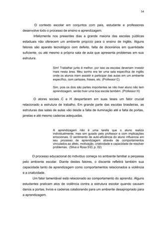 54
O contexto escolar em conjuntos com pais, estudante e professores
desenvolve todo o processo de ensino e aprendizagem.
Infelizmente nos presentes dias a grande maioria das escolas públicas
estaduais não oferecem um ambiente propício para o ensino de Inglês. Alguns
fatores são aparato tecnológico com defeito, falta de dicionários em quantidade
suficiente, ou até mesmo a própria sala de aula que apresenta problemas em sua
estrutura.
Sim! Trabalhar junto é melhor, por isso as escolas deveriam investir
mais nesta área. Meu sonho era ter uma sala específica de inglês
onde os alunos iriam assistir e participar das aulas em um ambiente
específico, com cartazes, frases, etc. (Professor C)
Sim, pois os dois são partes importantes se não tiver aluno não tem
aprendizagem, senão tiver uma boa escola também. (Professor H)
O atores sociais C e H despertaram em suas teses um fator crucial
relacionado a estrutura de trabalho. Em grande parte das escolas brasileiras, as
estruturas das salas de aulas vão desde a falta de iluminação até a falta de portas,
janelas e até mesmo cadeiras adequadas.
A aprendizagem não é uma tarefa que o aluno realiza
individualmente, mas sim guiado pelo professor e com implicações
emocionais. O sentimento de auto-eficiência do aluno influencia em
seu processo de aprendizagem através de comportamentos
vinculados ao afeto, motivação, criatividade e capacidade de resolver
problemas. (Silva e Rosa SD, p. 02)
O processo educacional do indivíduo começa no ambiente familiar a perpassa
pelo ambiente escolar. Diante destes fatores, o discente refletirá também sua
capacidade tanto de aprendizagem como comportamentos relacionados a violência
e a criatividade.
Um fator lamentável está relacionado ao comportamento do aprendiz. Alguns
estudantes praticam atos de violência contra a estrutura escolar quando causam
danos a portas, livros e cadeiras colaborando para um ambiente desapropriado para
a aprendizagem.
 