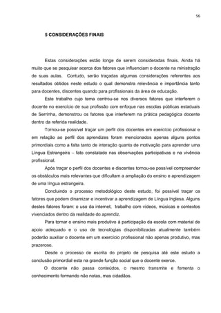 56
5 CONSIDERAÇÕES FINAIS
Estas considerações estão longe de serem consideradas finais. Ainda há
muito que se pesquisar acerca dos fatores que influenciam o docente na ministração
de suas aulas. Contudo, serão traçadas algumas considerações referentes aos
resultados obtidos neste estudo o qual demonstra relevância e importância tanto
para docentes, discentes quando para profissionais da área de educação.
Este trabalho cujo tema centrou-se nos diversos fatores que interferem o
docente no exercício de sua profissão com enfoque nas escolas públicas estaduais
de Serrinha, demonstrou os fatores que interferem na prática pedagógica docente
dentro da referida realidade.
Tornou-se possível traçar um perfil dos docentes em exercício profissional e
em relação ao perfil dos aprendizes foram mencionados apenas alguns pontos
primordiais como a falta tanto de interação quanto de motivação para aprender uma
Língua Estrangeira – fato constatado nas observações participativas e na vivência
profissional.
Após traçar o perfil dos docentes e discentes tornou-se possível compreender
os obstáculos mais relevantes que dificultam a ampliação do ensino e aprendizagem
de uma língua estrangeira.
Concluindo o processo metodológico deste estudo, foi possível traçar os
fatores que podem dinamizar e incentivar a aprendizagem de Língua Inglesa. Alguns
destes fatores foram: o uso da internet, trabalho com vídeos, músicas e contextos
vivenciados dentro da realidade do aprendiz.
Para tornar o ensino mais produtivo à participação da escola com material de
apoio adequado e o uso de tecnologias disponibilizadas atualmente também
poderão auxiliar o docente em um exercício profissional não apenas produtivo, mas
prazeroso.
Desde o processo de escrita do projeto de pesquisa até este estudo a
conclusão primordial esta na grande função social que o docente exerce.
O docente não passa conteúdos, o mesmo transmite e fomenta o
conhecimento formando não notas, mas cidadãos.
 