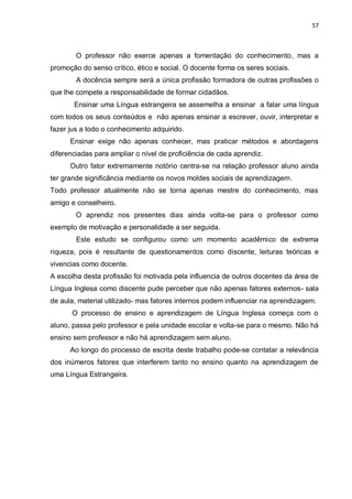 57
O professor não exerce apenas a fomentação do conhecimento, mas a
promoção do senso crítico, ético e social. O docente forma os seres sociais.
A docência sempre será a única profissão formadora de outras profissões o
que lhe compete a responsabilidade de formar cidadãos.
Ensinar uma Língua estrangeira se assemelha a ensinar a falar uma língua
com todos os seus conteúdos e não apenas ensinar a escrever, ouvir, interpretar e
fazer jus a todo o conhecimento adquirido.
Ensinar exige não apenas conhecer, mas praticar métodos e abordagens
diferenciadas para ampliar o nível de proficiência de cada aprendiz.
Outro fator extremamente notório centra-se na relação professor aluno ainda
ter grande significância mediante os novos moldes sociais de aprendizagem.
Todo professor atualmente não se torna apenas mestre do conhecimento, mas
amigo e conselheiro.
O aprendiz nos presentes dias ainda volta-se para o professor como
exemplo de motivação e personalidade a ser seguida.
Este estudo se configurou como um momento acadêmico de extrema
riqueza, pois é resultante de questionamentos como discente, leituras teóricas e
vivencias como docente.
A escolha desta profissão foi motivada pela influencia de outros docentes da área de
Língua Inglesa como discente pude perceber que não apenas fatores externos- sala
de aula, material utilizado- mas fatores internos podem influenciar na aprendizagem.
O processo de ensino e aprendizagem de Língua Inglesa começa com o
aluno, passa pelo professor e pela unidade escolar e volta-se para o mesmo. Não há
ensino sem professor e não há aprendizagem sem aluno.
Ao longo do processo de escrita deste trabalho pode-se contatar a relevância
dos inúmeros fatores que interferem tanto no ensino quanto na aprendizagem de
uma Língua Estrangeira.
 