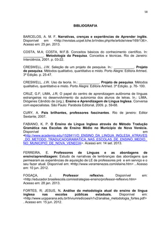 58
BIBLIOGRAFIA
BARCELOS, A. M. F. Narrativas, crenças e experiências de Aprender inglês.
Disponível em <http://revistas.ucpel.tche.br/index.php/rle/article/view/169/136>.
Acesso em: 25 jan. 2013.
COSTA, M.A; COSTA, M.F.B. Conceitos básicos do conhecimento científico. In:
___________. Metodologia da Pesquisa. Conceitos e técnicas. Rio de Janeiro:
Interciência, 2001. p. 03-22.
CRESWELL, J.W. Seleção de um projeto de pesquisa. In.: ___________. Projeto
de pesquisa. Métodos qualitativo, quantitativo e misto. Porto Alegre: Editora Artmed.
3ª Edição. p. 25-47.
CRESWELL, J.W. Uso da teoria. In.: ___________. Projeto de pesquisa. Métodos
qualitativo, quantitativo e misto. Porto Alegre: Editora Artmed. 3ª Edição. p. 76- 100.
CRUZ, G.F; LIMA, J.R; O papel do centro de aprendizagem autônoma de línguas
estrangeiras no desenvolvimento da autonomia dos alunos de letras. In.: LIMA,
Diógenes Cândido de (org.). Ensino e Aprendizagem de Língua Inglesa. Conversa
com especialistas. São Paulo: Parábola Editorial, 2009. p. 59-68.
CURY, A. Pais brilhantes, professores fascinantes. Rio de janeiro: Editor
Sextante, 2007.
FABIANO, K. P. O Ensino da Língua Inglesa através do Método Tradução
Gramática nas Escolas de Ensino Médio no Município de Nova Venécia.
Disponível em
<http://www.academia.edu/1528411/O_ENSINO_DA_LINGUA_INGLESA_ATRAVES
_DO_METODO_TRADUCAOGRAMATICA_NAS_ESCOLAS_DE_ENSINO_MEDIO_
NO_MUNICIPIO_DE_NOVA_VENECIA>. Acesso em: 14 set. 2013.
FERREIRA, E. Professores de Línguas e as abordagens de
ensinoaprendizagem: Estudo de narrativas de lembranças das abordagens que
permearam as experiências de aquisição de LE de professores pré e em serviço e o
seu fazer atual. Disponível em: <http://www.veramenezes.com/elaine.htm> . Acesso
em: 10 jun. 2012.
FOGAÇA, J. Professor reflexivo. Disponível em:
<http://educador.brasilescola.com/estrategias-ensino/professor-reflexivo.htm>
Acesso em: 28 jan. 2013.
FORTES, R; JESUS, N. Análise da metodologia atual do ensino de língua
inglesa nas escolas públicas estaduais. Disponível em:
<http://www.ucpparana.edu.br/trivium/edicoes/n1v2/analise_metodologia_fortes.pdf>
. Acesso em: 15 jun. 2012.
 