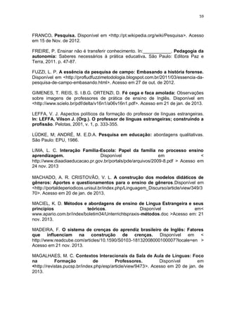59
FRANCO. Pesquisa. Disponível em <http://pt.wikipedia.org/wiki/Pesquisa>. Acesso
em 15 de Nov. de 2012.
FREIRE, P. Ensinar não é transferir conhecimento. In:___________. Pedagogia da
autonomia: Saberes necessários à prática educativa. São Paulo: Editora Paz e
Terra, 2011. p. 47-87.
FUZZI, L. P. A essência da pesquisa de campo: Embasando a história forense.
Disponível em <http://profludfuzzimetodologia.blogspot.com.br/2011/03/essencia-da-
pesquisa-de-campo-embasando.html>. Acesso em 27 de out. de 2012.
GIMENES, T. REIS, S. I.B.G. ORTENZI, D. Fé cega e faca amolada: Observações
sobre imagens de professores de prática de ensino de Inglês. Disponível em
<http://www.scielo.br/pdf/delta/v16n1/a06v16n1.pdf>. Acesso em 21 de jan. de 2013.
LEFFA, V. J. Aspectos políticos da formação do professor de línguas estrangeiras.
In: LEFFA, Vilson J. (Org.). O professor de línguas estrangeiras; construindo a
profissão. Pelotas, 2001, v. 1, p. 333-355.
LÜDKE, M; ANDRÉ, M. E.D.A. Pesquisa em educação: abordagens qualitativas.
São Paulo: EPU, 1986.
LIMA, L. C. Interação Família-Escola: Papel da família no processo ensino
aprendizagem. Disponível em <
http://www.diaadiaeducacao.pr.gov.br/portals/pde/arquivos/2009-8.pdf > Acesso em
24 nov. 2013
MACHADO, A. R. CRISTOVÃO, V. L. A construção dos modelos didáticos de
gêneros: Aportes e questionamentos para o ensino de gêneros.Disponível em
<http://portaldeperiodicos.unisul.br/index.php/Linguagem_Discurso/article/view/349/3
70>. Acesso em 20 de jan. de 2013.
MACIEL, K. D. Métodos e abordagens de ensino de Língua Estrangeira e seus
princípios teóricos. Disponível em<
www.apario.com.br/index/boletim34/Unterrichtspraxis-métodos.doc >Acesso em: 21
nov. 2013.
MADEIRA, F. O sistema de crenças do aprendiz brasileiro de Inglês: Fatores
que influenciam na construção de crenças. Disponível em <
http://www.readcube.com/articles/10.1590/S0103-18132008000100007?locale=en >
Acesso em 21 nov. 2013.
MAGALHAES, M. C. Contextos Interacionais da Sala de Aula de Línguas: Foco
na Formação de Professores. Disponível em
<http://revistas.pucsp.br/index.php/esp/article/view/9473>. Acesso em 20 de jan. de
2013.
 