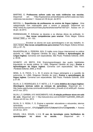 60
MARTINS, E. Professores sofrem cada vez mais violências nas escolas.
Disponível em <http://hypescience.com/professores-sofrem-cada-vez-mais-
violencias-nas-escolas/ > Acesso em 30 de jan. de 2013.
MICCOLI, L. Experiências de professores no ensino de língua inglesa: Uma
categorização com implicações para o ensino e pesquisa. Disponível em
<http://www.rle.ucpel.tche.br/index.php/rle/article/viewFile/155/122>. Acesso em 21
de jan. de 2013.
PERRENOUND, P. Enfrentar os deveres e os dilemas éticos da profissão. In:
___________. Dez novas competências para ensinar. Porto Alegre: Editora
Artmed, 2000, p. 141- 153.
___________. Envolver os alunos em suas aprendizagens e em seu trabalho. In:
idem, Ibidem. Dez novas competências para ensinar.Porto Alegre: Editora Artmed,
200, p. 67- 75.
RAJAGOPALAN, k; PEREIRA, M.N; O inglês como língua internacional na prática
docente. In.: LIMA, Diógenes Cândido de (org.). Ensino e Aprendizagem de
Língua Inglesa. Conversa com especialistas. São Paulo: Parábola Editorial, 2009.
p. 39-46.
SCHMITZ, J.R; BRITO, R.M. Ensinoaprendizagem das quatro habilidades
linguísticas na escola pública. In: LIMA, Diógenes Cândido de (org.). Ensino e
Aprendizagem de língua inglesa. Conversa com especialistas. São Paulo
:Parábola Editorial, 2009, p.16-20.
SENA, A. E; PAIVA, V. L. M. O ensino de língua estrangeira e a questão da
autonomia. In: LIMA, Diógenes Cândido de (org.). Ensino e aprendizagem de
língua inglesa. Conversa com especialistas. São Paulo: Parábola Editorial, 2009
p.31-39.
SILVA, A. C; RODRIGUES, D. F; NETO, J. E. P. Livro didático de Língua Inglesa:
Abordagens teóricas sobre as crenças de aprendizes. Disponível em <
http://www.ueginhumas.com/revelli/revelli4/numero_2/revelli.v2.n2.art06.pdf> Acesso
em 21 nov. 2013.
SILVA, L.T; GARBIN, A.R; NASCIMENTO, N.B. A relação professor aluno em sala
de aula. Disponível em < http://educere.bruc.com.br/CD2011/pdf/4490_3569.pdf>
Acesso em 22 nov. 2013
SILVA, D. V. ROSA, F, O. Ensinar e aprender: educadores e educandos, eternos
aprendizes. Disponível em <
www.lsdores.com.br/.../O%20papel%20do%20aluno%20na%20aprendiz..> Acesso
em 24 nov. 2013
SOUZA, I.M.A; SOUZA, L.V.A; O uso da tecnologia como facilitadora da
aprendizagem no aluno na escola. Disponível em <
 
