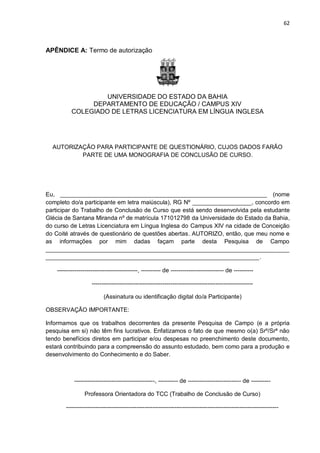 62
APÊNDICE A: Termo de autorização
UNIVERSIDADE DO ESTADO DA BAHIA
DEPARTAMENTO DE EDUCAÇÃO / CAMPUS XIV
COLEGIADO DE LETRAS LICENCIATURA EM LÍNGUA INGLESA
AUTORIZAÇÃO PARA PARTICIPANTE DE QUESTIONÁRIO, CUJOS DADOS FARÃO
PARTE DE UMA MONOGRAFIA DE CONCLUSÃO DE CURSO.
Eu, _______________________________________________________________ (nome
completo do/a participante em letra maiúscula), RG Nº __________________, concordo em
participar do Trabalho de Conclusão de Curso que está sendo desenvolvida pela estudante
Glécia de Santana Miranda nº de matrícula 171012798 da Universidade do Estado da Bahia,
do curso de Letras Licenciatura em Língua Inglesa do Campus XIV na cidade de Conceição
do Coité através de questionário de questões abertas. AUTORIZO, então, que meu nome e
as informações por mim dadas façam parte desta Pesquisa de Campo
__________________________________________________________________________
_________________________________________________________________.
-----------------------------------------, ---------- de --------------------------- de ----------
----------------------------------------------------------------------------------
(Assinatura ou identificação digital do/a Participante)
OBSERVAÇÃO IMPORTANTE:
Informamos que os trabalhos decorrentes da presente Pesquisa de Campo (e a própria
pesquisa em si) não têm fins lucrativos. Enfatizamos o fato de que mesmo o(a) Srº/Srª não
tendo benefícios diretos em participar e/ou despesas no preenchimento deste documento,
estará contribuindo para a compreensão do assunto estudado, bem como para a produção e
desenvolvimento do Conhecimento e do Saber.
-----------------------------------------, ---------- de --------------------------- de ----------
Professora Orientadora do TCC (Trabalho de Conclusão de Curso)
------------------------------------------------------------------------------------------------------------
 