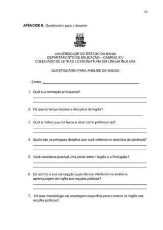 63
APÊNDICE B: Questionário para o docente
UNIVERSIDADE DO ESTADO DA BAHIA
DEPARTAMENTO DE EDUCAÇÃO – CAMPUS XIV
COLEGIADO DE LETRAS LICENCNIATURA EM LÍNGUA INGLESA
QUESTIONÁRIO PARA ANÁLISE DE DADOS
Escola:_____________________________________________________
1. Qual sua formação profissional?
______________________________________________________________
______________________________________________________________
2. Há quanto tempo leciona a disciplina de Inglês?
____________________________________________________________
3. Qual o motivo que oa levou a atuar como professor (a)?
______________________________________________________________
______________________________________________________________
4. Quais são os principais desafios que você enfrenta no exercício da docência?
______________________________________________________________
______________________________________________________________
5. Você considera possível uma ponte entre o Inglês e o Português?
______________________________________________________________
______________________________________________________________
6. De acordo a sua concepção quais fatores interferem no ensino e
aprendizagem de Inglês nas escolas públicas?
______________________________________________________________
______________________________________________________________
7. Há uma metodologia ou abordagem específica para o ensino de Inglês nas
escolas públicas?
 