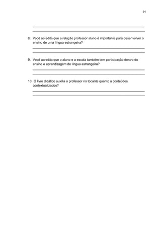 64
______________________________________________________________
______________________________________________________________
8. Você acredita que a relação professor aluno é importante para desenvolver o
ensino de uma língua estrangeira?
______________________________________________________________
______________________________________________________________
9. Você acredita que o aluno e a escola também tem participação dentro do
ensino e aprendizagem de língua estrangeira?
______________________________________________________________
______________________________________________________________
10. O livro didático auxilia o professor no tocante quanto a conteúdos
contextualizados?
______________________________________________________________
______________________________________________________________
 